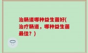 治肠道哪种益生菌好(治疗肠道，哪种益生菌最佳？)