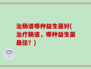 治肠道哪种益生菌好(治疗肠道，哪种益生菌最佳？)