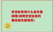 宝宝肚胀用什么益生菌调理(调理宝宝肚胀的最佳益生菌推荐)