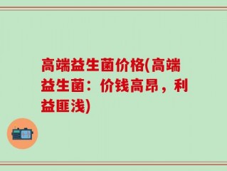 高端益生菌价格(高端益生菌：价钱高昂，利益匪浅)