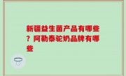 新疆益生菌产品有哪些？阿勒泰驼奶品牌有哪些