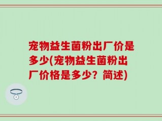 宠物益生菌粉出厂价是多少(宠物益生菌粉出厂价格是多少？简述)