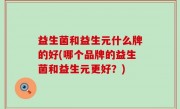 益生菌和益生元什么牌的好(哪个品牌的益生菌和益生元更好？)