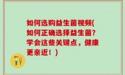 如何选购益生菌视频(如何正确选择益生菌？学会这些关键点，健康更亲近！)