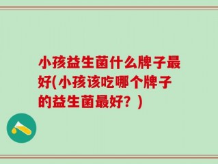 小孩益生菌什么牌子最好(小孩该吃哪个牌子的益生菌最好？)