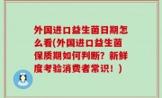 外国进口益生菌日期怎么看(外国进口益生菌保质期如何判断？新鲜度考验消费者常识！)