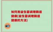 如何用益生菌调理肠道健康(益生菌调理肠道健康的方法)