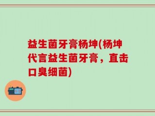 益生菌牙膏杨坤(杨坤代言益生菌牙膏，直击口臭细菌)