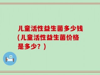 儿童活性益生菌多少钱(儿童活性益生菌价格是多少？)