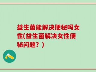 益生菌能解决便秘吗女性(益生菌解决女性便秘问题？)