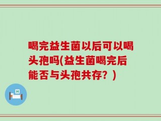 喝完益生菌以后可以喝头孢吗(益生菌喝完后能否与头孢共存？)