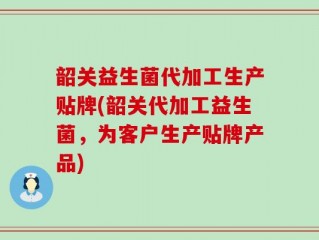 韶关益生菌代加工生产贴牌(韶关代加工益生菌，为客户生产贴牌产品)
