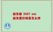益生菌 398？em益生菌价格是怎么样