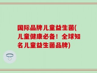 国际品牌儿童益生菌(儿童健康必备！全球知名儿童益生菌品牌)