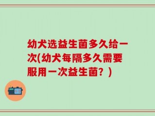 幼犬选益生菌多久给一次(幼犬每隔多久需要服用一次益生菌？)