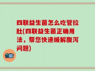 四联益生菌怎么吃管拉肚(四联益生菌正确用法，帮您快速缓解腹泻问题)