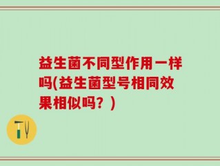 益生菌不同型作用一样吗(益生菌型号相同效果相似吗？)