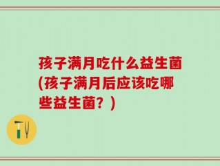 孩子满月吃什么益生菌(孩子满月后应该吃哪些益生菌？)