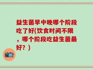 益生菌早中晚哪个阶段吃了好(饮食时间不限，哪个阶段吃益生菌最好？)