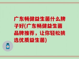 广东畅健益生菌什么牌子好(广东畅健益生菌品牌推荐，让你轻松挑选优质益生菌)