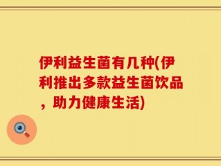 伊利益生菌有几种(伊利推出多款益生菌饮品，助力健康生活)