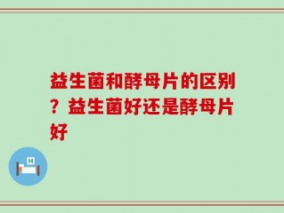 益生菌和酵母片的区别？益生菌好还是酵母片好