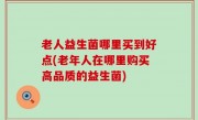 老人益生菌哪里买到好点(老年人在哪里购买高品质的益生菌)