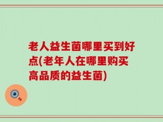 老人益生菌哪里买到好点(老年人在哪里购买高品质的益生菌)