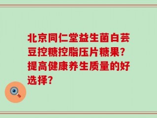 北京同仁堂益生菌白芸豆控糖控脂压片糖果？提高健康养生质量的好选择？