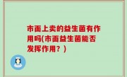 市面上卖的益生菌有作用吗(市面益生菌能否发挥作用？)