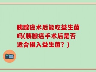 胰腺癌术后能吃益生菌吗(胰腺癌手术后是否适合摄入益生菌？)