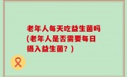 老年人每天吃益生菌吗(老年人是否需要每日摄入益生菌？)