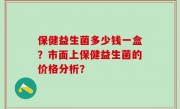 保健益生菌多少钱一盒？市面上保健益生菌的价格分析？