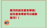 腹泻的益生菌有哪些(益生菌有哪些可以缓解腹泻？)