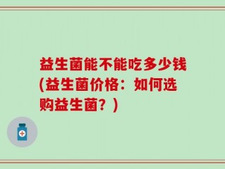 益生菌能不能吃多少钱(益生菌价格：如何选购益生菌？)