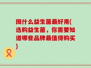 囤什么益生菌最好用(选购益生菌，你需要知道哪些品牌最值得购买)
