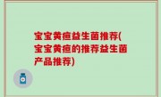 宝宝黄疸益生菌推荐(宝宝黄疸的推荐益生菌产品推荐)
