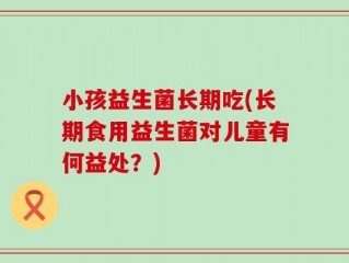 小孩益生菌长期吃(长期食用益生菌对儿童有何益处？)