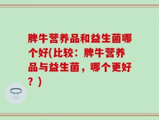 脾牛营养品和益生菌哪个好(比较：脾牛营养品与益生菌，哪个更好？)
