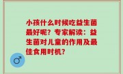 小孩什么时候吃益生菌最好呢？专家解读：益生菌对儿童的作用及最佳食用时机？