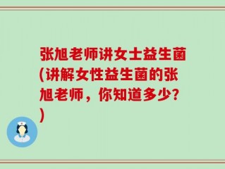 张旭老师讲女士益生菌(讲解女性益生菌的张旭老师，你知道多少？)