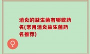 消炎的益生菌有哪些药名(常用消炎益生菌药名推荐)
