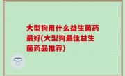大型狗用什么益生菌药最好(大型狗最佳益生菌药品推荐)
