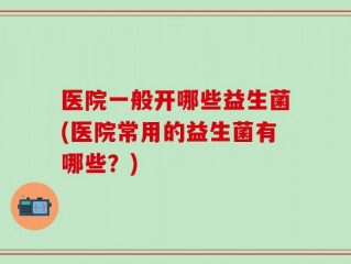 医院一般开哪些益生菌(医院常用的益生菌有哪些？)