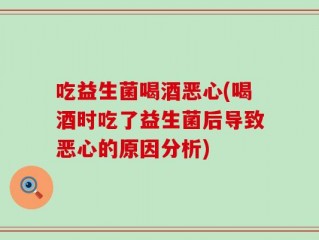 吃益生菌喝酒恶心(喝酒时吃了益生菌后导致恶心的原因分析)