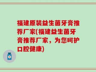 福建原装益生菌牙膏推荐厂家(福建益生菌牙膏推荐厂家，为您呵护口腔健康)