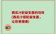 西瓜汁配益生菌的功效(西瓜汁搭配益生菌，让你更健康)