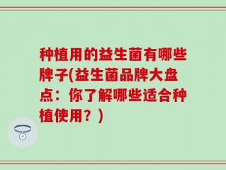 种植用的益生菌有哪些牌子(益生菌品牌大盘点：你了解哪些适合种植使用？)