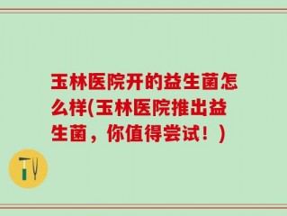 玉林医院开的益生菌怎么样(玉林医院推出益生菌，你值得尝试！)