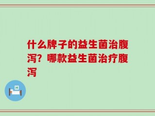 什么牌子的益生菌治腹泻？哪款益生菌治疗腹泻